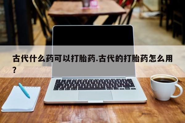 堕胎药网上正品购买微信古代什么药可以打胎药.古代的打胎药怎么用？
