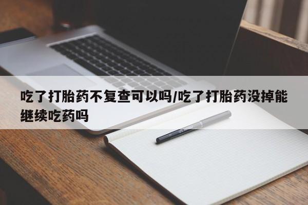 堕胎药网上正品购买微信吃了打胎药不复查可以吗/吃了打胎药没掉能继续吃药吗