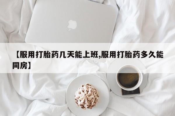 堕胎药网上正品购买微信【服用打胎药几天能上班,服用打胎药多久能同房】