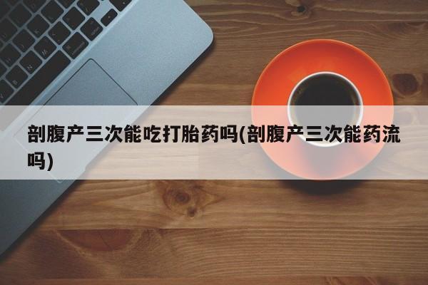 堕胎药网上正品购买微信剖腹产三次能吃打胎药吗(剖腹产三次能药流吗)