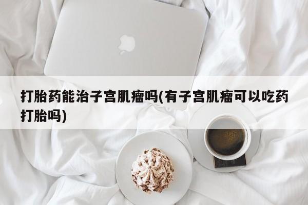 堕胎药网上正品购买微信打胎药能治子宫肌瘤吗(有子宫肌瘤可以吃药打胎吗)