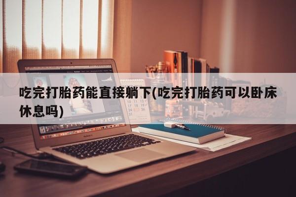 堕胎药网上正品购买微信吃完打胎药能直接躺下(吃完打胎药可以卧床休息吗)