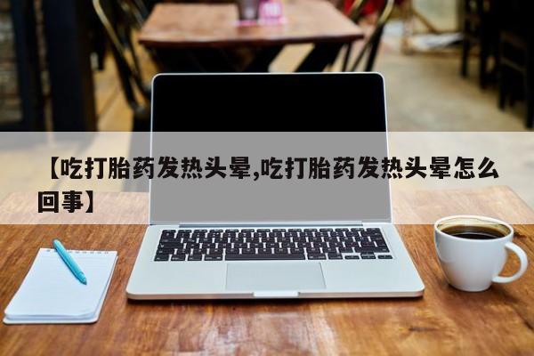 堕胎药网上正品购买微信【吃打胎药发热头晕,吃打胎药发热头晕怎么回事】