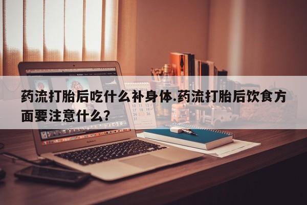 堕胎药网上正品购买微信药流打胎后吃什么补身体.药流打胎后饮食方面要注意什么?