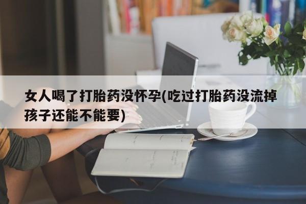 堕胎药网上正品购买微信女人喝了打胎药没怀孕(吃过打胎药没流掉 孩子还能不能要)