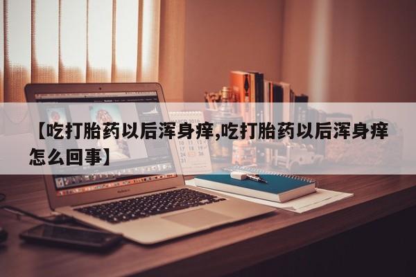 堕胎药网上正品购买微信【吃打胎药以后浑身痒,吃打胎药以后浑身痒怎么回事】