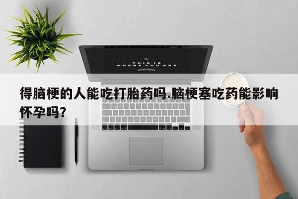 堕胎药网上正品购买微信得脑梗的人能吃打胎药吗.脑梗塞吃药能影响怀孕吗？
