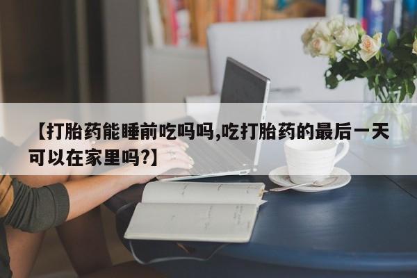 堕胎药网上正品购买微信【打胎药能睡前吃吗吗,吃打胎药的最后一天可以在家里吗?】