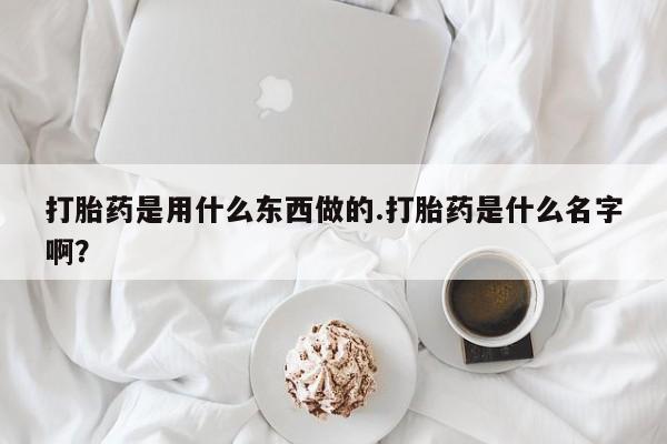堕胎药网上正品购买微信打胎药是用什么东西做的.打胎药是什么名字啊？