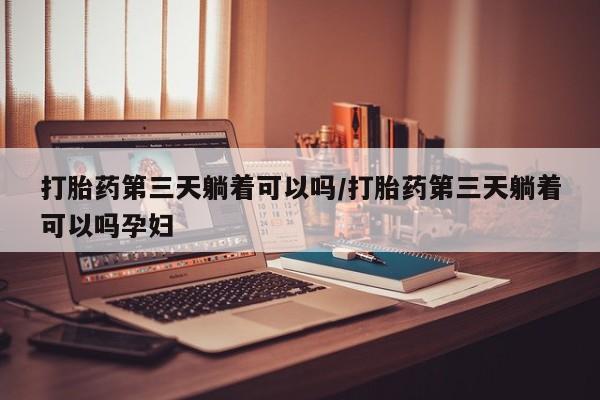 堕胎药网上正品购买微信打胎药第三天躺着可以吗/打胎药第三天躺着可以吗孕妇