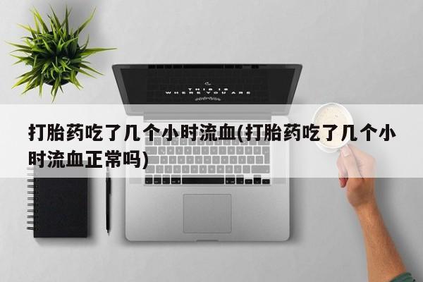堕胎药网上正品购买微信打胎药吃了几个小时流血(打胎药吃了几个小时流血正常吗)