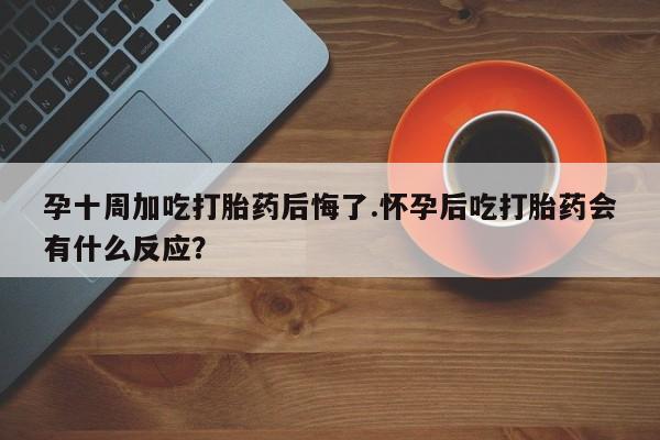 堕胎药网上正品购买微信孕十周加吃打胎药后悔了.怀孕后吃打胎药会有什么反应？