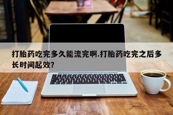 堕胎药网上正品购买微信打胎药吃完多久能流完啊.打胎药吃完之后多长时间起效？