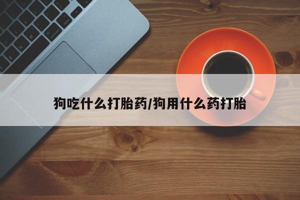 堕胎药网上正品购买微信狗吃什么打胎药/狗用什么药打胎